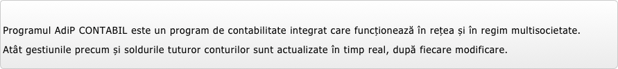 
Programul AdiP CONTABIL este un program de contabilitate integrat care funcționează în rețea și în regim multisocietate.
Atât gestiunile precum și soldurile tuturor conturilor sunt actualizate în timp real, după fiecare modificare.