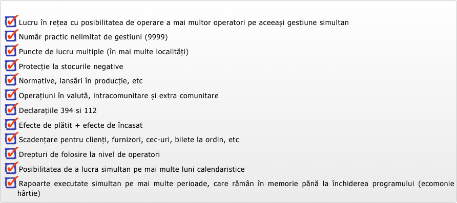 
Lucru în rețea cu posibilitatea de operare a mai multor operatori pe aceeași gestiune simultan
Număr practic nelimitat de gestiuni (9999)
Puncte de lucru multiple (în mai multe localități) 
Protecție la stocurile negative
Normative, lansări în producție, etc
Operațiuni în valută, intracomunitare și extra comunitare
Declarațiile 394 si 112
Efecte de plătit + efecte de încasat
Scadențare pentru clienți, furnizori, cec-uri, bilete la ordin, etc
Drepturi de folosire la nivel de operatori
Posibilitatea de a lucra simultan pe mai multe luni calendaristice
Rapoarte executate simultan pe mai multe perioade, care rămân în memorie pănă la închiderea programului (ecomonie hârtie)