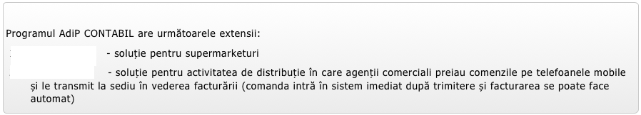 
Programul AdiP CONTABIL are următoarele extensii:
AdiP MARKET   - soluție pentru supermarketuri
AdiP MOBILE    - soluție pentru activitatea de distribuție în care agenții comerciali preiau comenzile pe telefoanele mobile și le transmit la sediu în vederea facturării (comanda intră în sistem imediat după trimitere și facturarea se poate face automat) 